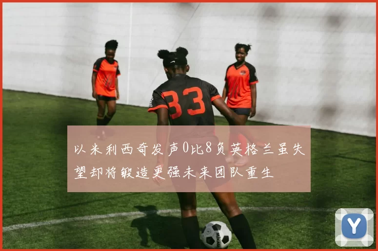 以米利西奇发声0比8负英格兰虽失望却将锻造更强未来团队重生