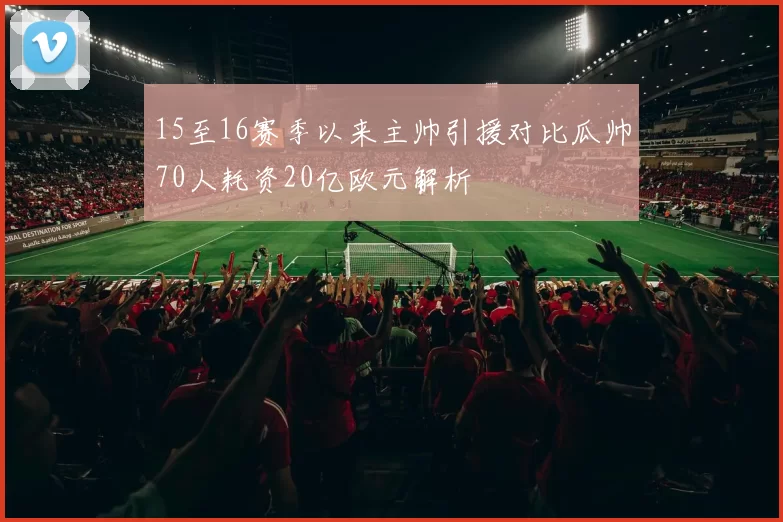 15至16赛季以来主帅引援对比瓜帅70人耗资20亿欧元解析
